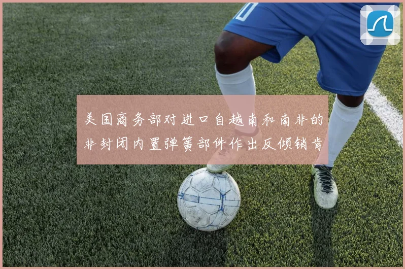 美国商务部对进口自越南和南非的非封闭内置弹簧部件作出反倾销肯定性终裁