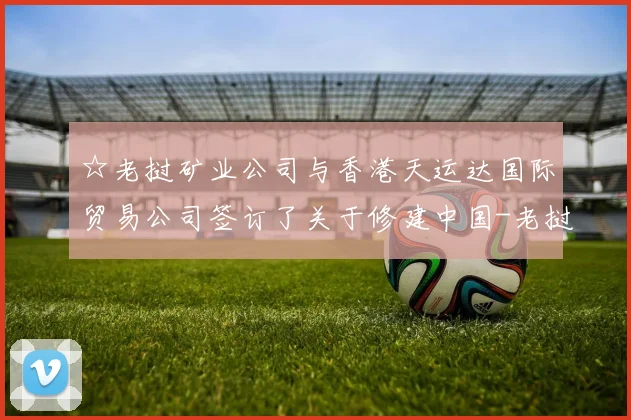 ☆老挝矿业公司与香港天运达国际贸易公司签订了关于修建中国-老挝炼钢厂的合作谅解备忘录
