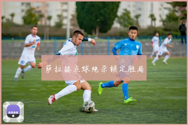 萨拉赫点球绝杀锁定胜局