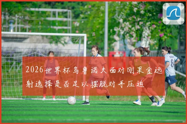2026世界杯乌鲁诺夫面对刚果金远射选择是否足以摆脱对手压迫