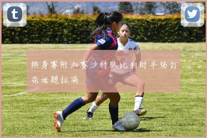 热身赛附加赛沙特队比利时半场打花话题拉满