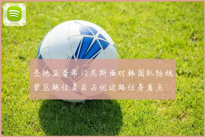 圣地亚哥希门尼斯面对韩国队防线禁区跑位是否占优边路任务看点
