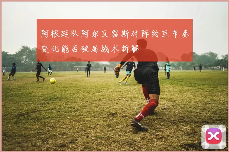 阿根廷队阿尔瓦雷斯对阵约旦节奏变化能否破局战术拆解