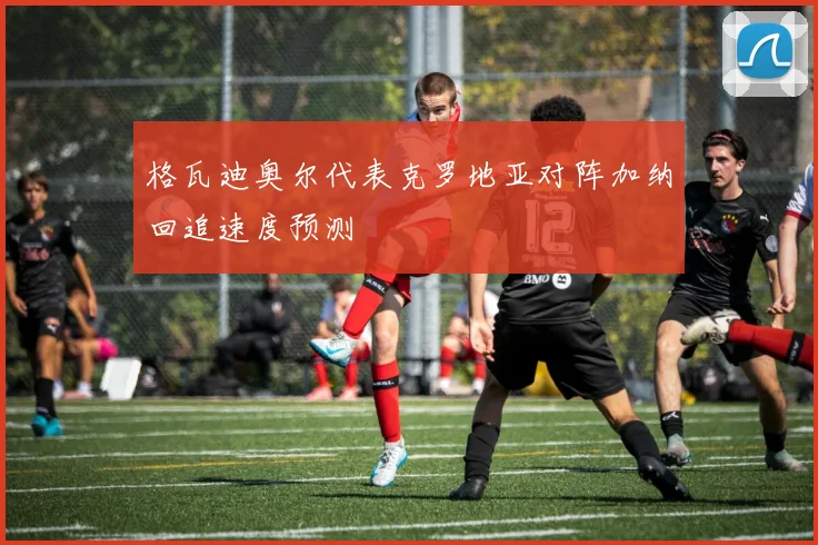 格瓦迪奥尔代表克罗地亚对阵加纳回追速度预测