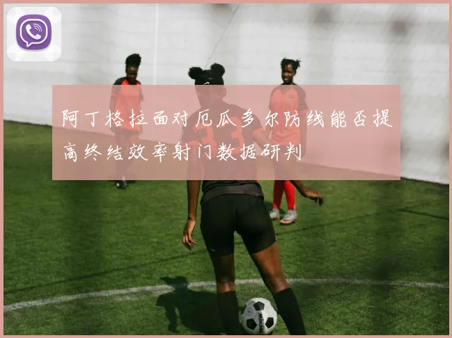 阿丁格拉面对厄瓜多尔防线能否提高终结效率射门数据研判