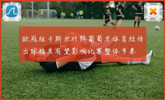 欧冠纽卡斯尔对阵葡萄牙体育短传出球精度有望影响比赛整体节奏