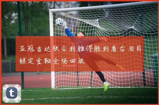 亚冠吉达联合利雅得胜利看台泪目锁定金靴全场回放