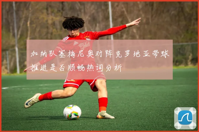 加纳队塞梅尼奥对阵克罗地亚带球推进是否顺畅热词分析