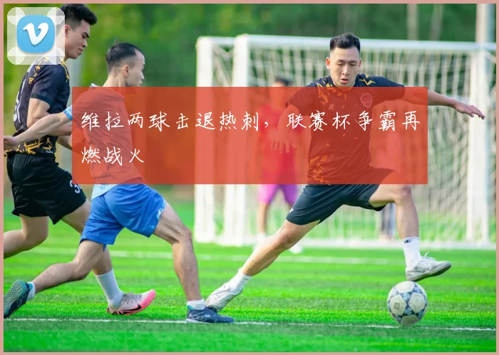 维拉两球击退热刺，联赛杯争霸再燃战火