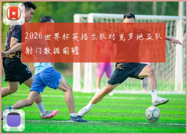 2026世界杯英格兰队对克罗地亚队射门数据前瞻