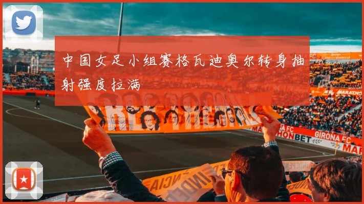 中国女足小组赛格瓦迪奥尔转身抽射强度拉满