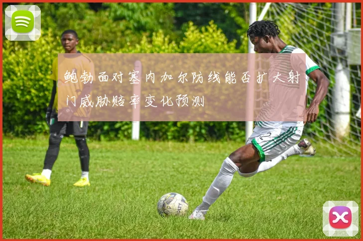 鲍勃面对塞内加尔防线能否扩大射门威胁赔率变化预测
