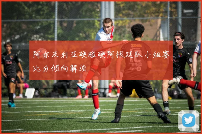 阿尔及利亚硬碰硬阿根廷队小组赛比分倾向解读