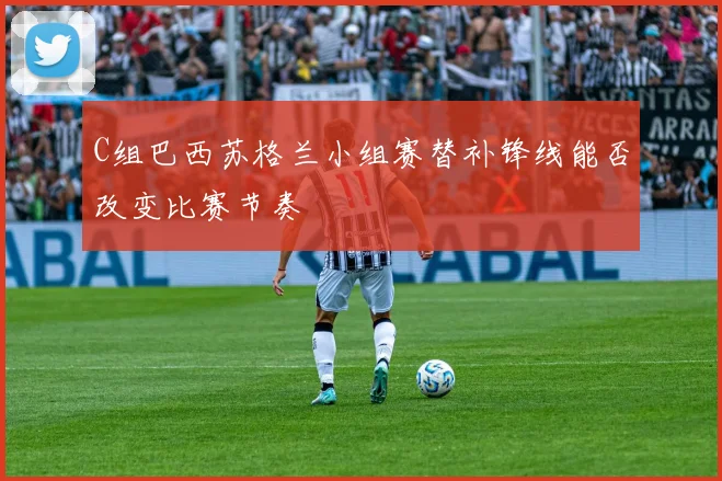 C组巴西苏格兰小组赛替补锋线能否改变比赛节奏