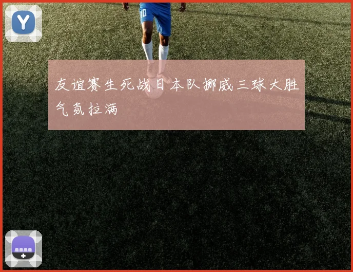 友谊赛生死战日本队挪威三球大胜气氛拉满