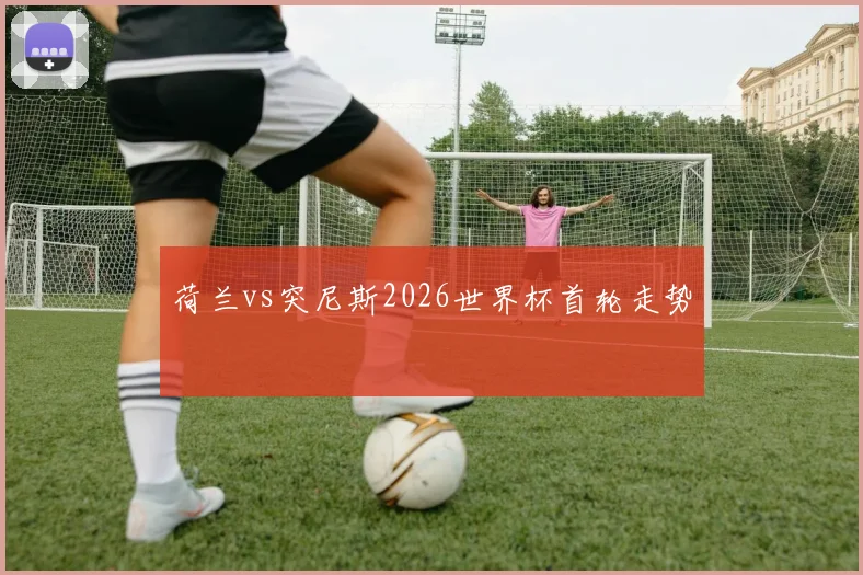 荷兰vs突尼斯2026世界杯首轮走势