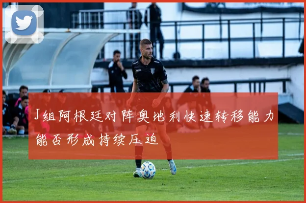 J组阿根廷对阵奥地利快速转移能力能否形成持续压迫