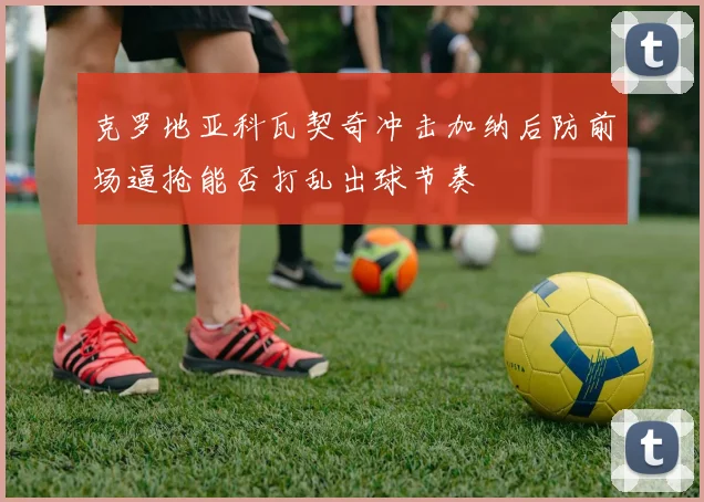 克罗地亚科瓦契奇冲击加纳后防前场逼抢能否打乱出球节奏