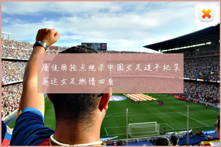 唐佳丽抢点绝杀中国女足追平纪录奥运女足燃情回看