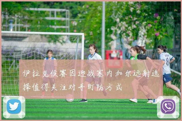 伊拉克侯赛因迎战塞内加尔远射选择值得关注对手盯防方式