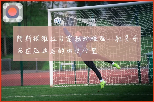阿斯顿维拉与富勒姆碰面，胜负手或在压迫后的回收位置